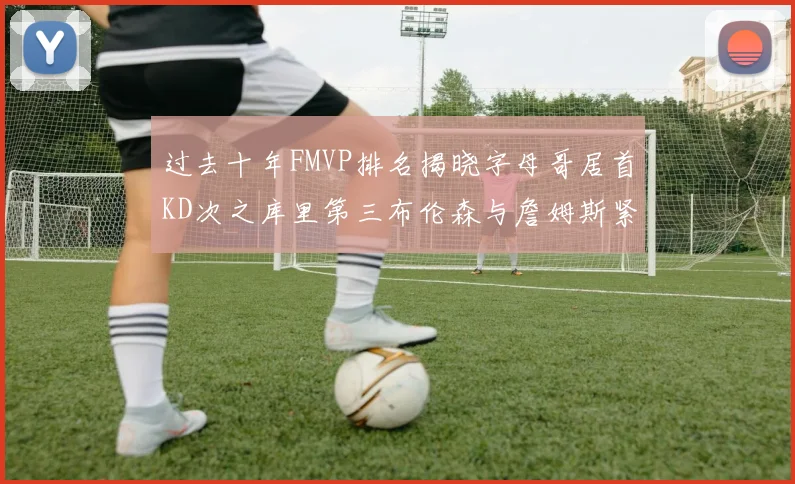 过去十年FMVP排名揭晓字母哥居首KD次之库里第三布伦森与詹姆斯紧随其后