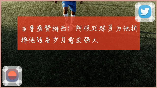 吉鲁盛赞梅西：阿根廷球员为他拼搏他随着岁月愈发强大