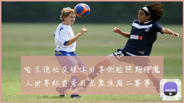 哈兰德社交媒体分享侧脸照期待魔人世界杯首秀目光聚焦周二赛事
