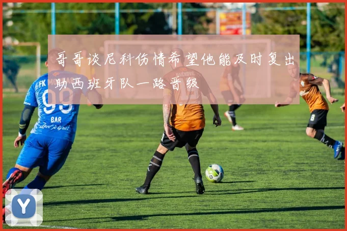 哥哥谈尼科伤情希望他能及时复出助西班牙队一路晋级