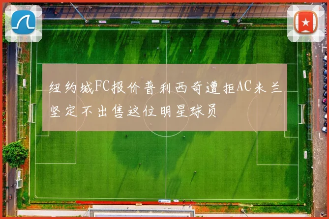 纽约城FC报价普利西奇遭拒AC米兰坚定不出售这位明星球员