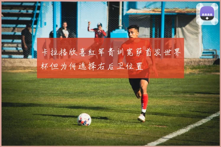 卡拉格欣喜红军青训宽萨首发世界杯但为何选择右后卫位置