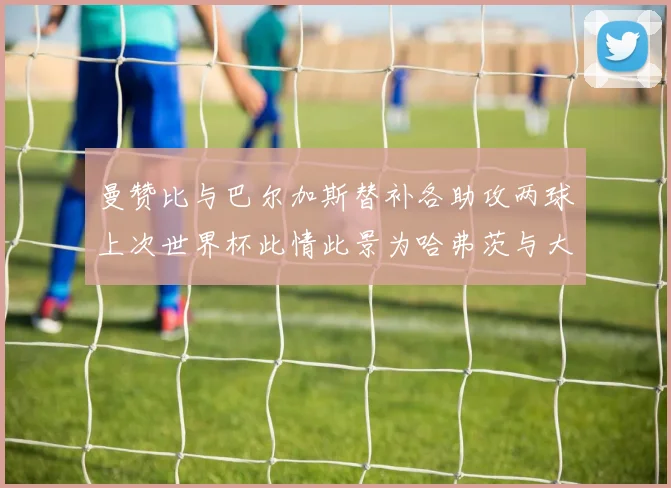 曼赞比与巴尔加斯替补各助攻两球上次世界杯此情此景为哈弗茨与大菲尔