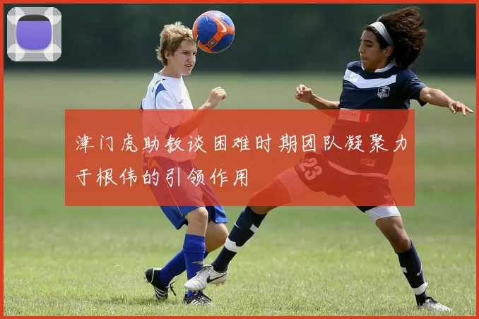津门虎助教谈困难时期团队凝聚力于根伟的引领作用