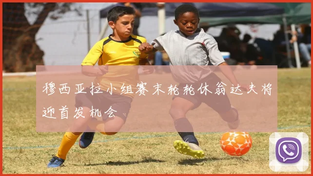 穆西亚拉小组赛末轮轮休翁达夫将迎首发机会