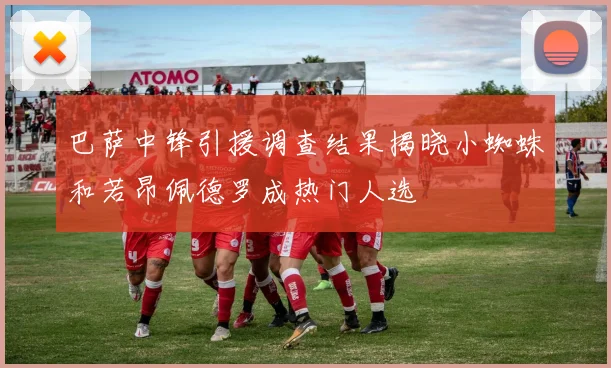 巴萨中锋引援调查结果揭晓小蜘蛛和若昂佩德罗成热门人选