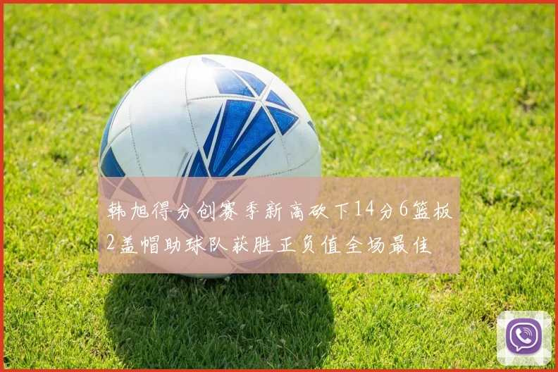 韩旭得分创赛季新高砍下14分6篮板2盖帽助球队获胜正负值全场最佳